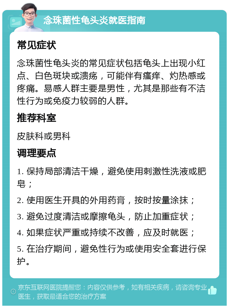 念珠菌性龟头炎就医指南 常见症状 念珠菌性龟头炎的常见症状包括龟头上出现小红点、白色斑块或溃疡，可能伴有瘙痒、灼热感或疼痛。易感人群主要是男性，尤其是那些有不洁性行为或免疫力较弱的人群。 推荐科室 皮肤科或男科 调理要点 1. 保持局部清洁干燥，避免使用刺激性洗液或肥皂； 2. 使用医生开具的外用药膏，按时按量涂抹； 3. 避免过度清洁或摩擦龟头，防止加重症状； 4. 如果症状严重或持续不改善，应及时就医； 5. 在治疗期间，避免性行为或使用安全套进行保护。