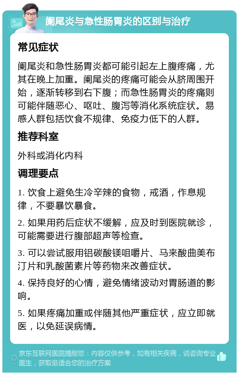 阑尾炎与急性肠胃炎的区别与治疗 常见症状 阑尾炎和急性肠胃炎都可能引起左上腹疼痛，尤其在晚上加重。阑尾炎的疼痛可能会从脐周围开始，逐渐转移到右下腹；而急性肠胃炎的疼痛则可能伴随恶心、呕吐、腹泻等消化系统症状。易感人群包括饮食不规律、免疫力低下的人群。 推荐科室 外科或消化内科 调理要点 1. 饮食上避免生冷辛辣的食物，戒酒，作息规律，不要暴饮暴食。 2. 如果用药后症状不缓解，应及时到医院就诊，可能需要进行腹部超声等检查。 3. 可以尝试服用铝碳酸镁咀嚼片、马来酸曲美布汀片和乳酸菌素片等药物来改善症状。 4. 保持良好的心情，避免情绪波动对胃肠道的影响。 5. 如果疼痛加重或伴随其他严重症状，应立即就医，以免延误病情。