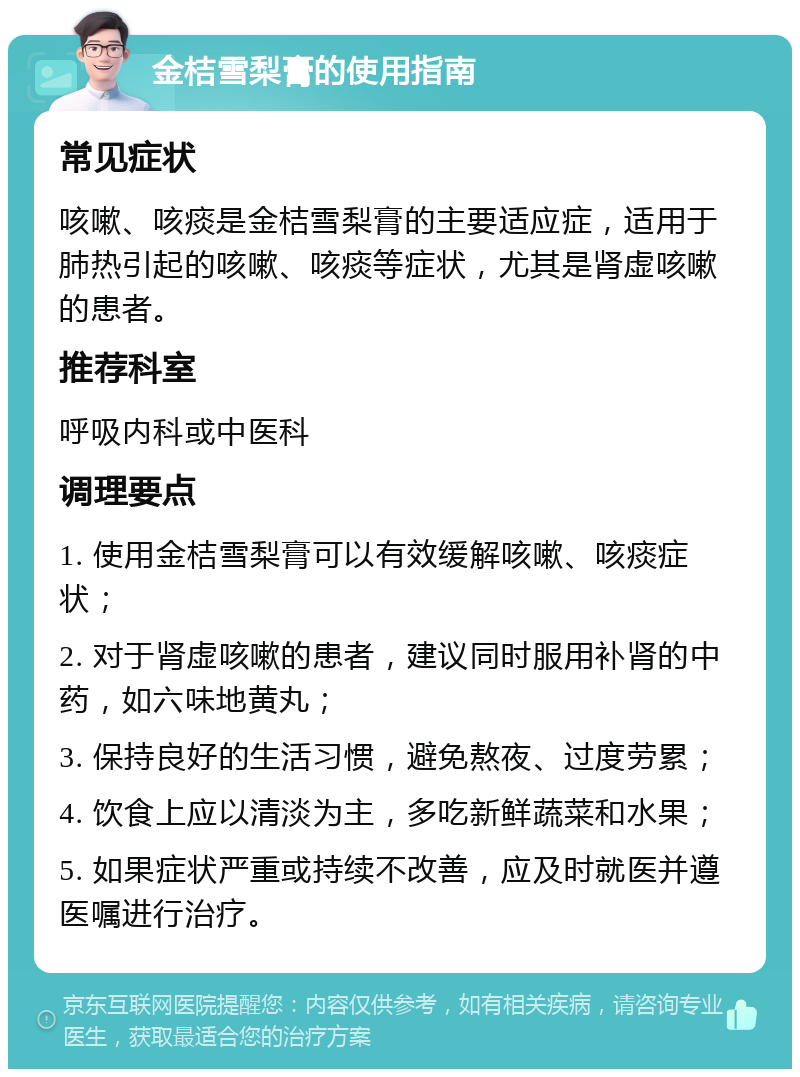 金桔雪梨膏的使用指南 常见症状 咳嗽、咳痰是金桔雪梨膏的主要适应症，适用于肺热引起的咳嗽、咳痰等症状，尤其是肾虚咳嗽的患者。 推荐科室 呼吸内科或中医科 调理要点 1. 使用金桔雪梨膏可以有效缓解咳嗽、咳痰症状； 2. 对于肾虚咳嗽的患者，建议同时服用补肾的中药，如六味地黄丸； 3. 保持良好的生活习惯，避免熬夜、过度劳累； 4. 饮食上应以清淡为主，多吃新鲜蔬菜和水果； 5. 如果症状严重或持续不改善，应及时就医并遵医嘱进行治疗。