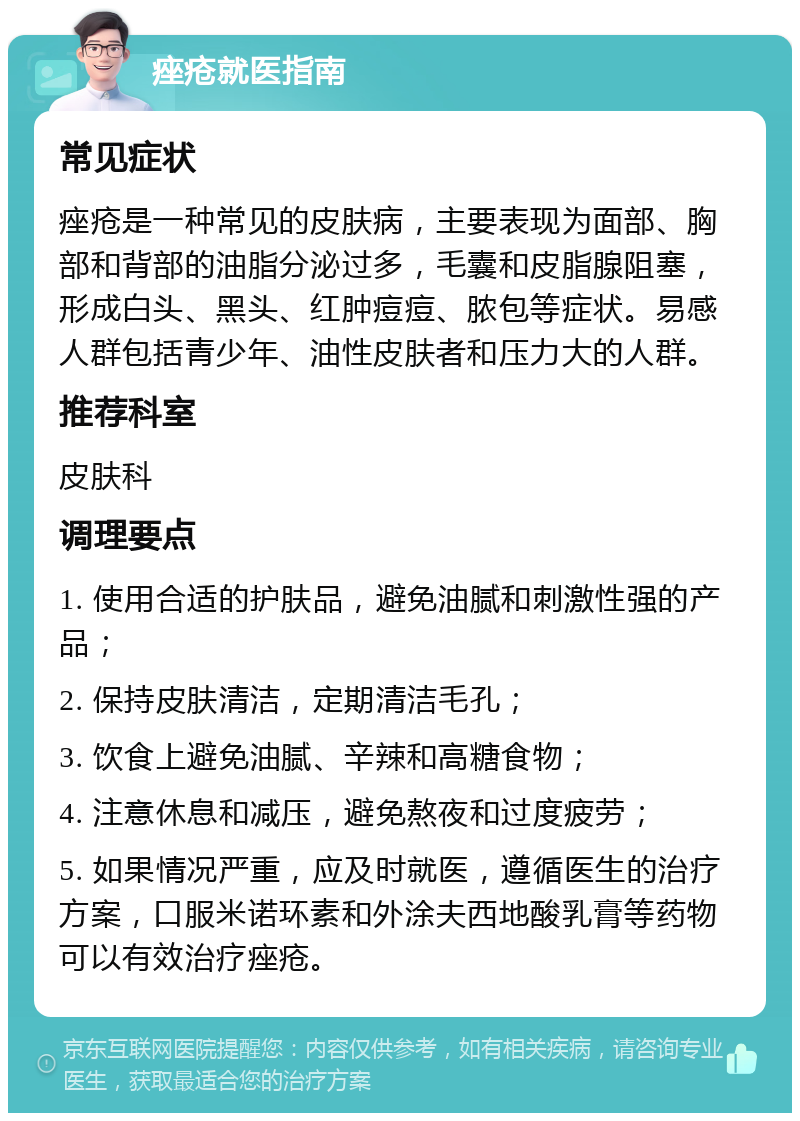 痤疮就医指南 常见症状 痤疮是一种常见的皮肤病，主要表现为面部、胸部和背部的油脂分泌过多，毛囊和皮脂腺阻塞，形成白头、黑头、红肿痘痘、脓包等症状。易感人群包括青少年、油性皮肤者和压力大的人群。 推荐科室 皮肤科 调理要点 1. 使用合适的护肤品，避免油腻和刺激性强的产品； 2. 保持皮肤清洁，定期清洁毛孔； 3. 饮食上避免油腻、辛辣和高糖食物； 4. 注意休息和减压，避免熬夜和过度疲劳； 5. 如果情况严重，应及时就医，遵循医生的治疗方案，口服米诺环素和外涂夫西地酸乳膏等药物可以有效治疗痤疮。