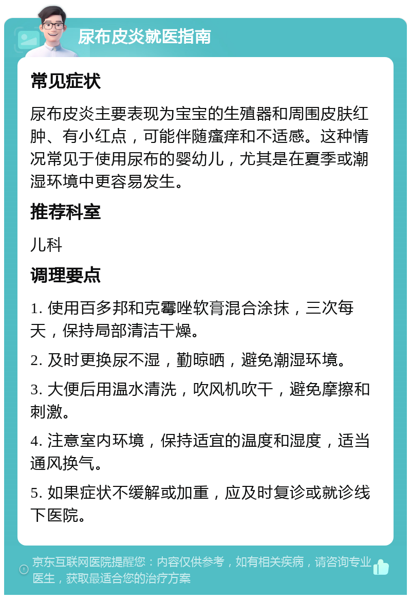 尿布皮炎就医指南 常见症状 尿布皮炎主要表现为宝宝的生殖器和周围皮肤红肿、有小红点，可能伴随瘙痒和不适感。这种情况常见于使用尿布的婴幼儿，尤其是在夏季或潮湿环境中更容易发生。 推荐科室 儿科 调理要点 1. 使用百多邦和克霉唑软膏混合涂抹，三次每天，保持局部清洁干燥。 2. 及时更换尿不湿，勤晾晒，避免潮湿环境。 3. 大便后用温水清洗，吹风机吹干，避免摩擦和刺激。 4. 注意室内环境，保持适宜的温度和湿度，适当通风换气。 5. 如果症状不缓解或加重，应及时复诊或就诊线下医院。