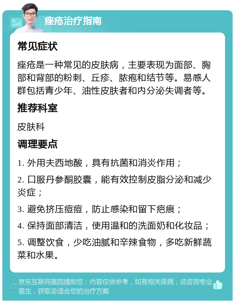 痤疮治疗指南 常见症状 痤疮是一种常见的皮肤病，主要表现为面部、胸部和背部的粉刺、丘疹、脓疱和结节等。易感人群包括青少年、油性皮肤者和内分泌失调者等。 推荐科室 皮肤科 调理要点 1. 外用夫西地酸，具有抗菌和消炎作用； 2. 口服丹参酮胶囊，能有效控制皮脂分泌和减少炎症； 3. 避免挤压痘痘，防止感染和留下疤痕； 4. 保持面部清洁，使用温和的洗面奶和化妆品； 5. 调整饮食，少吃油腻和辛辣食物，多吃新鲜蔬菜和水果。