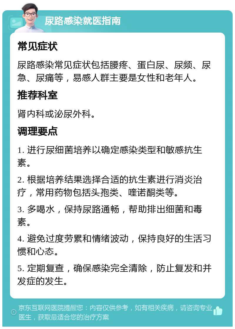 尿路感染就医指南 常见症状 尿路感染常见症状包括腰疼、蛋白尿、尿频、尿急、尿痛等，易感人群主要是女性和老年人。 推荐科室 肾内科或泌尿外科。 调理要点 1. 进行尿细菌培养以确定感染类型和敏感抗生素。 2. 根据培养结果选择合适的抗生素进行消炎治疗，常用药物包括头孢类、喹诺酮类等。 3. 多喝水，保持尿路通畅，帮助排出细菌和毒素。 4. 避免过度劳累和情绪波动，保持良好的生活习惯和心态。 5. 定期复查，确保感染完全清除，防止复发和并发症的发生。