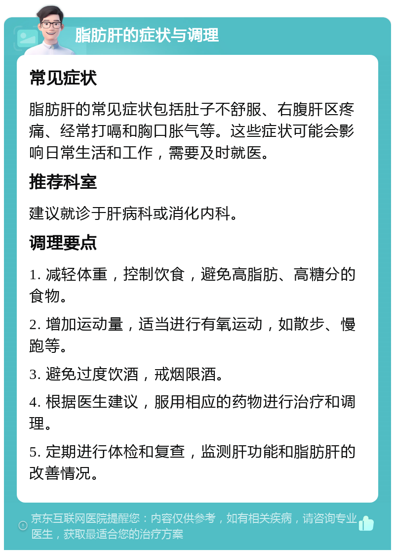 脂肪肝的症状与调理 常见症状 脂肪肝的常见症状包括肚子不舒服、右腹肝区疼痛、经常打嗝和胸口胀气等。这些症状可能会影响日常生活和工作，需要及时就医。 推荐科室 建议就诊于肝病科或消化内科。 调理要点 1. 减轻体重，控制饮食，避免高脂肪、高糖分的食物。 2. 增加运动量，适当进行有氧运动，如散步、慢跑等。 3. 避免过度饮酒，戒烟限酒。 4. 根据医生建议，服用相应的药物进行治疗和调理。 5. 定期进行体检和复查，监测肝功能和脂肪肝的改善情况。