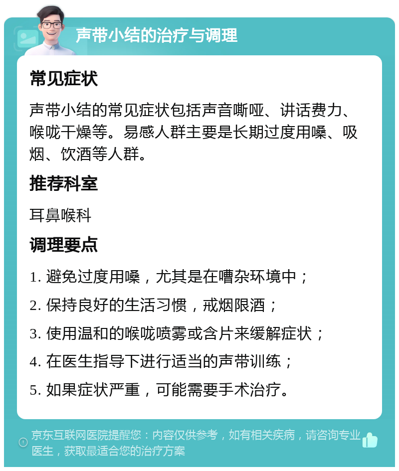 声带小结的治疗与调理 常见症状 声带小结的常见症状包括声音嘶哑、讲话费力、喉咙干燥等。易感人群主要是长期过度用嗓、吸烟、饮酒等人群。 推荐科室 耳鼻喉科 调理要点 1. 避免过度用嗓，尤其是在嘈杂环境中； 2. 保持良好的生活习惯，戒烟限酒； 3. 使用温和的喉咙喷雾或含片来缓解症状； 4. 在医生指导下进行适当的声带训练； 5. 如果症状严重，可能需要手术治疗。