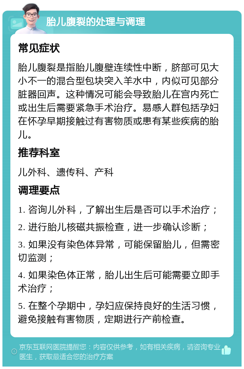 胎儿腹裂的处理与调理 常见症状 胎儿腹裂是指胎儿腹壁连续性中断，脐部可见大小不一的混合型包块突入羊水中，内似可见部分脏器回声。这种情况可能会导致胎儿在宫内死亡或出生后需要紧急手术治疗。易感人群包括孕妇在怀孕早期接触过有害物质或患有某些疾病的胎儿。 推荐科室 儿外科、遗传科、产科 调理要点 1. 咨询儿外科，了解出生后是否可以手术治疗； 2. 进行胎儿核磁共振检查，进一步确认诊断； 3. 如果没有染色体异常，可能保留胎儿，但需密切监测； 4. 如果染色体正常，胎儿出生后可能需要立即手术治疗； 5. 在整个孕期中，孕妇应保持良好的生活习惯，避免接触有害物质，定期进行产前检查。