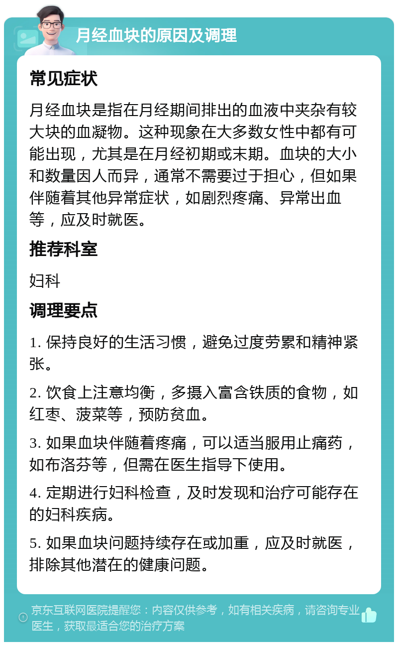 月经血块的原因及调理 常见症状 月经血块是指在月经期间排出的血液中夹杂有较大块的血凝物。这种现象在大多数女性中都有可能出现，尤其是在月经初期或末期。血块的大小和数量因人而异，通常不需要过于担心，但如果伴随着其他异常症状，如剧烈疼痛、异常出血等，应及时就医。 推荐科室 妇科 调理要点 1. 保持良好的生活习惯，避免过度劳累和精神紧张。 2. 饮食上注意均衡，多摄入富含铁质的食物，如红枣、菠菜等，预防贫血。 3. 如果血块伴随着疼痛，可以适当服用止痛药，如布洛芬等，但需在医生指导下使用。 4. 定期进行妇科检查，及时发现和治疗可能存在的妇科疾病。 5. 如果血块问题持续存在或加重，应及时就医，排除其他潜在的健康问题。