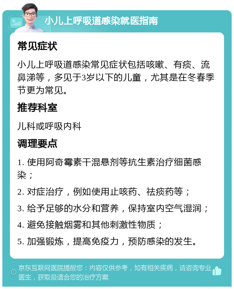 小儿上呼吸道感染就医指南 常见症状 小儿上呼吸道感染常见症状包括咳嗽、有痰、流鼻涕等，多见于3岁以下的儿童，尤其是在冬春季节更为常见。 推荐科室 儿科或呼吸内科 调理要点 1. 使用阿奇霉素干混悬剂等抗生素治疗细菌感染； 2. 对症治疗，例如使用止咳药、祛痰药等； 3. 给予足够的水分和营养，保持室内空气湿润； 4. 避免接触烟雾和其他刺激性物质； 5. 加强锻炼，提高免疫力，预防感染的发生。