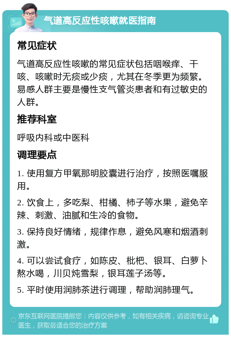 气道高反应性咳嗽就医指南 常见症状 气道高反应性咳嗽的常见症状包括咽喉痒、干咳、咳嗽时无痰或少痰，尤其在冬季更为频繁。易感人群主要是慢性支气管炎患者和有过敏史的人群。 推荐科室 呼吸内科或中医科 调理要点 1. 使用复方甲氧那明胶囊进行治疗，按照医嘱服用。 2. 饮食上，多吃梨、柑橘、柿子等水果，避免辛辣、刺激、油腻和生冷的食物。 3. 保持良好情绪，规律作息，避免风寒和烟酒刺激。 4. 可以尝试食疗，如陈皮、枇杷、银耳、白萝卜熬水喝，川贝炖雪梨，银耳莲子汤等。 5. 平时使用润肺茶进行调理，帮助润肺理气。