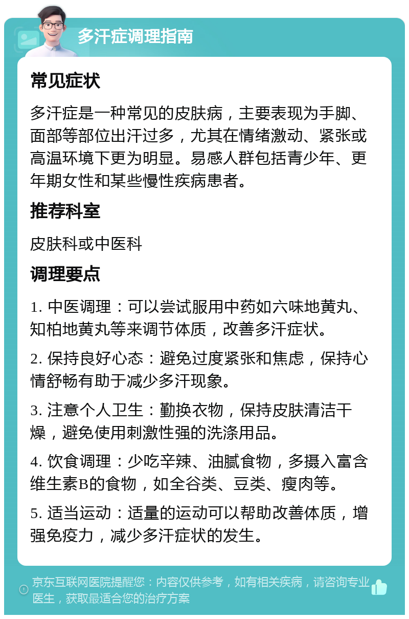 多汗症调理指南 常见症状 多汗症是一种常见的皮肤病，主要表现为手脚、面部等部位出汗过多，尤其在情绪激动、紧张或高温环境下更为明显。易感人群包括青少年、更年期女性和某些慢性疾病患者。 推荐科室 皮肤科或中医科 调理要点 1. 中医调理：可以尝试服用中药如六味地黄丸、知柏地黄丸等来调节体质，改善多汗症状。 2. 保持良好心态：避免过度紧张和焦虑，保持心情舒畅有助于减少多汗现象。 3. 注意个人卫生：勤换衣物，保持皮肤清洁干燥，避免使用刺激性强的洗涤用品。 4. 饮食调理：少吃辛辣、油腻食物，多摄入富含维生素B的食物，如全谷类、豆类、瘦肉等。 5. 适当运动：适量的运动可以帮助改善体质，增强免疫力，减少多汗症状的发生。