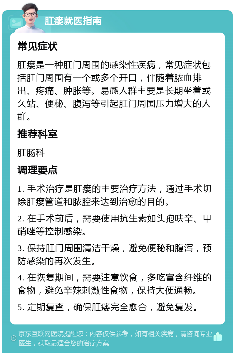 肛瘘就医指南 常见症状 肛瘘是一种肛门周围的感染性疾病，常见症状包括肛门周围有一个或多个开口，伴随着脓血排出、疼痛、肿胀等。易感人群主要是长期坐着或久站、便秘、腹泻等引起肛门周围压力增大的人群。 推荐科室 肛肠科 调理要点 1. 手术治疗是肛瘘的主要治疗方法，通过手术切除肛瘘管道和脓腔来达到治愈的目的。 2. 在手术前后，需要使用抗生素如头孢呋辛、甲硝唑等控制感染。 3. 保持肛门周围清洁干燥，避免便秘和腹泻，预防感染的再次发生。 4. 在恢复期间，需要注意饮食，多吃富含纤维的食物，避免辛辣刺激性食物，保持大便通畅。 5. 定期复查，确保肛瘘完全愈合，避免复发。