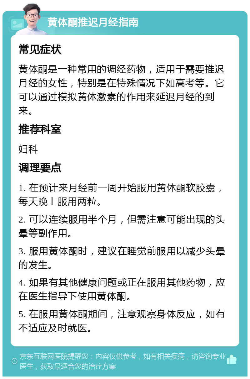 黄体酮推迟月经指南 常见症状 黄体酮是一种常用的调经药物，适用于需要推迟月经的女性，特别是在特殊情况下如高考等。它可以通过模拟黄体激素的作用来延迟月经的到来。 推荐科室 妇科 调理要点 1. 在预计来月经前一周开始服用黄体酮软胶囊，每天晚上服用两粒。 2. 可以连续服用半个月，但需注意可能出现的头晕等副作用。 3. 服用黄体酮时，建议在睡觉前服用以减少头晕的发生。 4. 如果有其他健康问题或正在服用其他药物，应在医生指导下使用黄体酮。 5. 在服用黄体酮期间，注意观察身体反应，如有不适应及时就医。