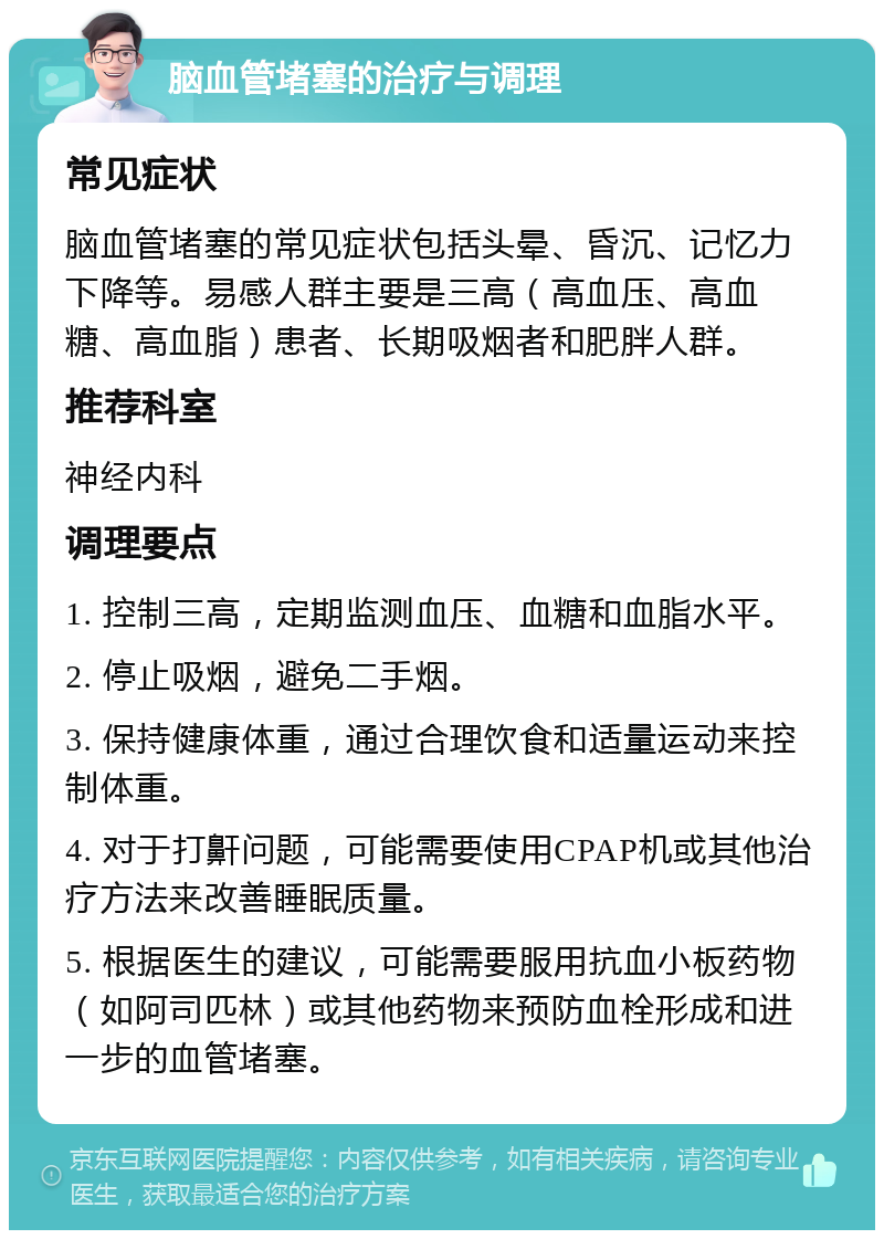 脑血管堵塞的治疗与调理 常见症状 脑血管堵塞的常见症状包括头晕、昏沉、记忆力下降等。易感人群主要是三高（高血压、高血糖、高血脂）患者、长期吸烟者和肥胖人群。 推荐科室 神经内科 调理要点 1. 控制三高，定期监测血压、血糖和血脂水平。 2. 停止吸烟，避免二手烟。 3. 保持健康体重，通过合理饮食和适量运动来控制体重。 4. 对于打鼾问题，可能需要使用CPAP机或其他治疗方法来改善睡眠质量。 5. 根据医生的建议，可能需要服用抗血小板药物（如阿司匹林）或其他药物来预防血栓形成和进一步的血管堵塞。