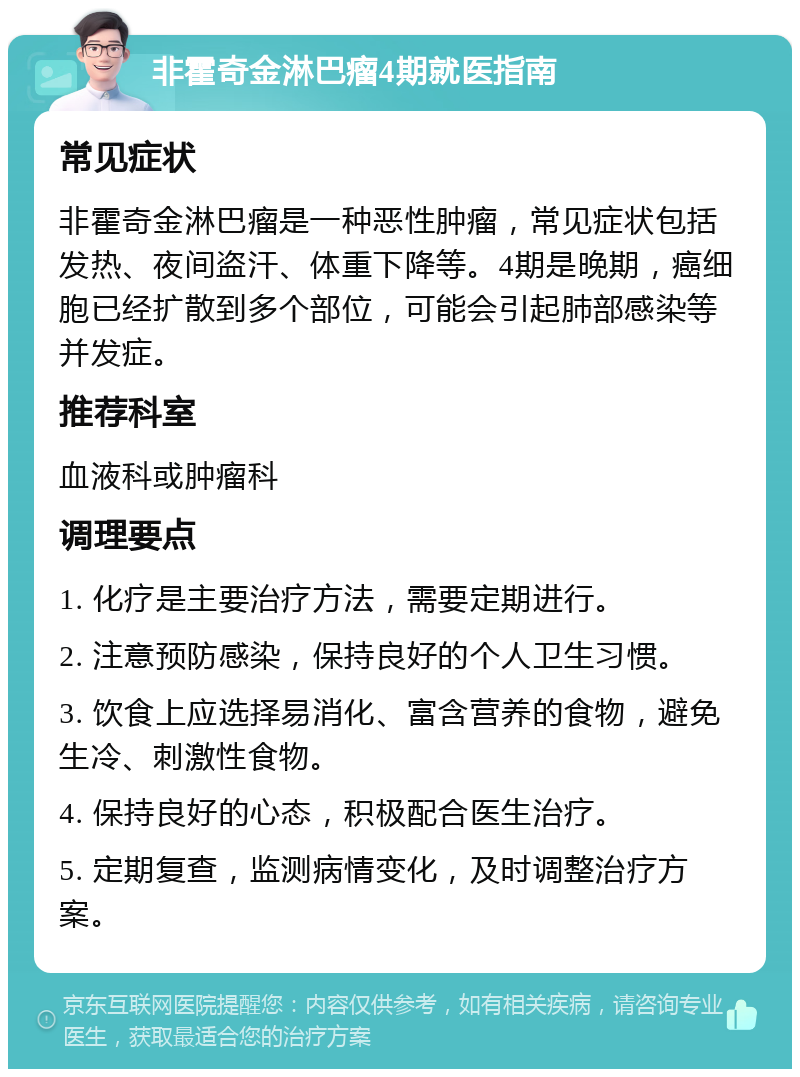 非霍奇金淋巴瘤4期就医指南 常见症状 非霍奇金淋巴瘤是一种恶性肿瘤，常见症状包括发热、夜间盗汗、体重下降等。4期是晚期，癌细胞已经扩散到多个部位，可能会引起肺部感染等并发症。 推荐科室 血液科或肿瘤科 调理要点 1. 化疗是主要治疗方法，需要定期进行。 2. 注意预防感染，保持良好的个人卫生习惯。 3. 饮食上应选择易消化、富含营养的食物，避免生冷、刺激性食物。 4. 保持良好的心态，积极配合医生治疗。 5. 定期复查，监测病情变化，及时调整治疗方案。