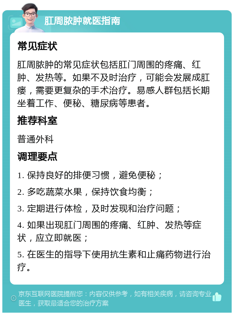 肛周脓肿就医指南 常见症状 肛周脓肿的常见症状包括肛门周围的疼痛、红肿、发热等。如果不及时治疗，可能会发展成肛瘘，需要更复杂的手术治疗。易感人群包括长期坐着工作、便秘、糖尿病等患者。 推荐科室 普通外科 调理要点 1. 保持良好的排便习惯，避免便秘； 2. 多吃蔬菜水果，保持饮食均衡； 3. 定期进行体检，及时发现和治疗问题； 4. 如果出现肛门周围的疼痛、红肿、发热等症状，应立即就医； 5. 在医生的指导下使用抗生素和止痛药物进行治疗。