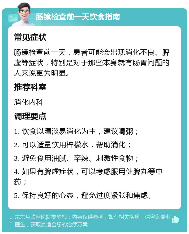 肠镜检查前一天饮食指南 常见症状 肠镜检查前一天，患者可能会出现消化不良、脾虚等症状，特别是对于那些本身就有肠胃问题的人来说更为明显。 推荐科室 消化内科 调理要点 1. 饮食以清淡易消化为主，建议喝粥； 2. 可以适量饮用柠檬水，帮助消化； 3. 避免食用油腻、辛辣、刺激性食物； 4. 如果有脾虚症状，可以考虑服用健脾丸等中药； 5. 保持良好的心态，避免过度紧张和焦虑。