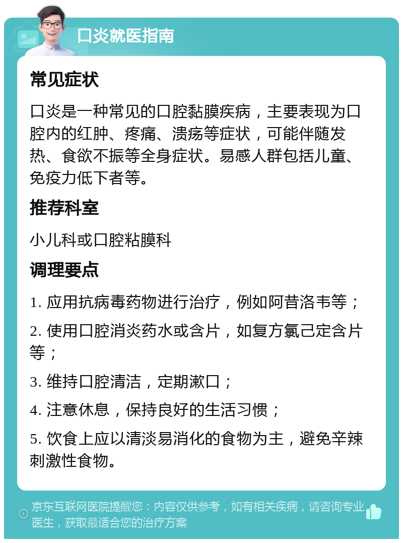 口炎就医指南 常见症状 口炎是一种常见的口腔黏膜疾病，主要表现为口腔内的红肿、疼痛、溃疡等症状，可能伴随发热、食欲不振等全身症状。易感人群包括儿童、免疫力低下者等。 推荐科室 小儿科或口腔粘膜科 调理要点 1. 应用抗病毒药物进行治疗，例如阿昔洛韦等； 2. 使用口腔消炎药水或含片，如复方氯己定含片等； 3. 维持口腔清洁，定期漱口； 4. 注意休息，保持良好的生活习惯； 5. 饮食上应以清淡易消化的食物为主，避免辛辣刺激性食物。