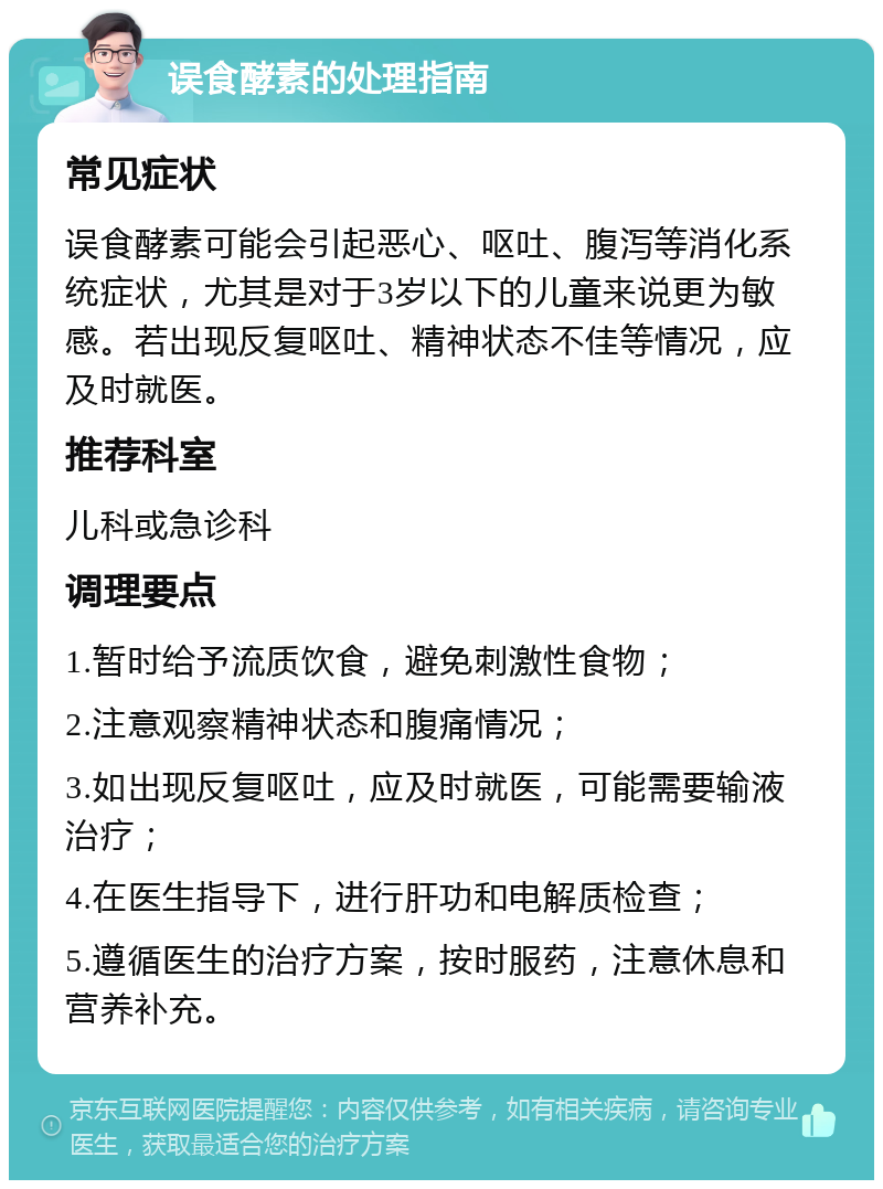 误食酵素的处理指南 常见症状 误食酵素可能会引起恶心、呕吐、腹泻等消化系统症状，尤其是对于3岁以下的儿童来说更为敏感。若出现反复呕吐、精神状态不佳等情况，应及时就医。 推荐科室 儿科或急诊科 调理要点 1.暂时给予流质饮食，避免刺激性食物； 2.注意观察精神状态和腹痛情况； 3.如出现反复呕吐，应及时就医，可能需要输液治疗； 4.在医生指导下，进行肝功和电解质检查； 5.遵循医生的治疗方案，按时服药，注意休息和营养补充。