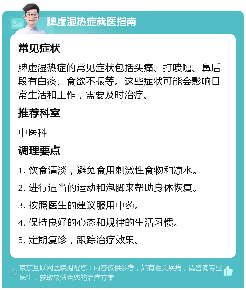 脾虚湿热症就医指南 常见症状 脾虚湿热症的常见症状包括头痛、打喷嚏、鼻后段有白痰、食欲不振等。这些症状可能会影响日常生活和工作，需要及时治疗。 推荐科室 中医科 调理要点 1. 饮食清淡，避免食用刺激性食物和凉水。 2. 进行适当的运动和泡脚来帮助身体恢复。 3. 按照医生的建议服用中药。 4. 保持良好的心态和规律的生活习惯。 5. 定期复诊，跟踪治疗效果。