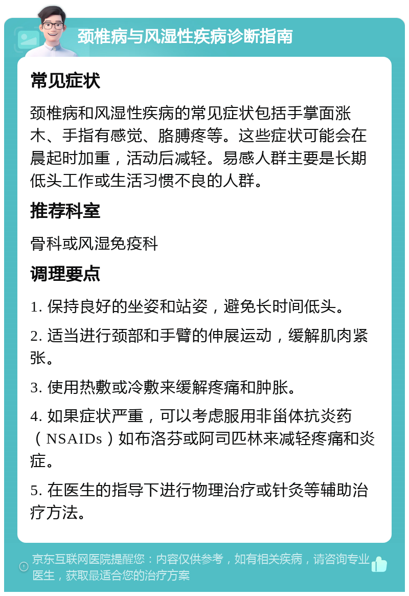 颈椎病与风湿性疾病诊断指南 常见症状 颈椎病和风湿性疾病的常见症状包括手掌面涨木、手指有感觉、胳膊疼等。这些症状可能会在晨起时加重，活动后减轻。易感人群主要是长期低头工作或生活习惯不良的人群。 推荐科室 骨科或风湿免疫科 调理要点 1. 保持良好的坐姿和站姿，避免长时间低头。 2. 适当进行颈部和手臂的伸展运动，缓解肌肉紧张。 3. 使用热敷或冷敷来缓解疼痛和肿胀。 4. 如果症状严重，可以考虑服用非甾体抗炎药（NSAIDs）如布洛芬或阿司匹林来减轻疼痛和炎症。 5. 在医生的指导下进行物理治疗或针灸等辅助治疗方法。