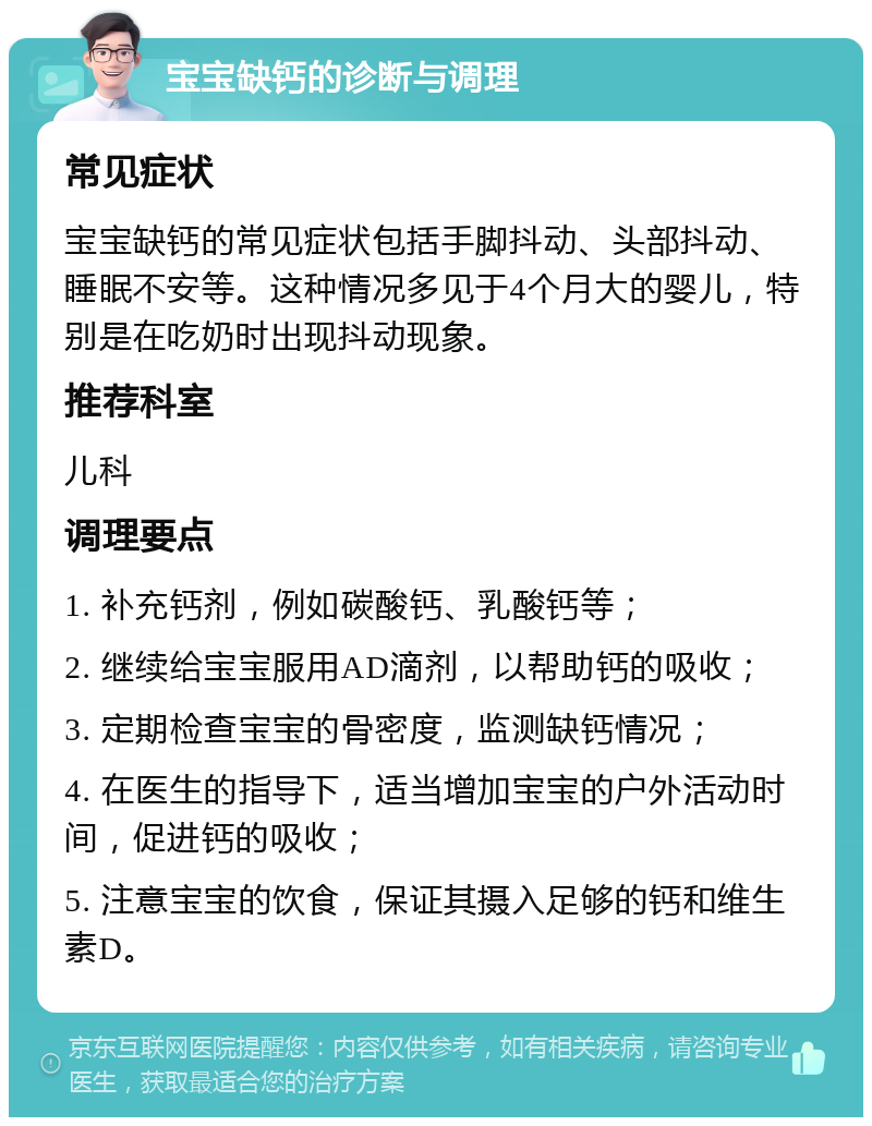 宝宝缺钙的诊断与调理 常见症状 宝宝缺钙的常见症状包括手脚抖动、头部抖动、睡眠不安等。这种情况多见于4个月大的婴儿，特别是在吃奶时出现抖动现象。 推荐科室 儿科 调理要点 1. 补充钙剂，例如碳酸钙、乳酸钙等； 2. 继续给宝宝服用AD滴剂，以帮助钙的吸收； 3. 定期检查宝宝的骨密度，监测缺钙情况； 4. 在医生的指导下，适当增加宝宝的户外活动时间，促进钙的吸收； 5. 注意宝宝的饮食，保证其摄入足够的钙和维生素D。