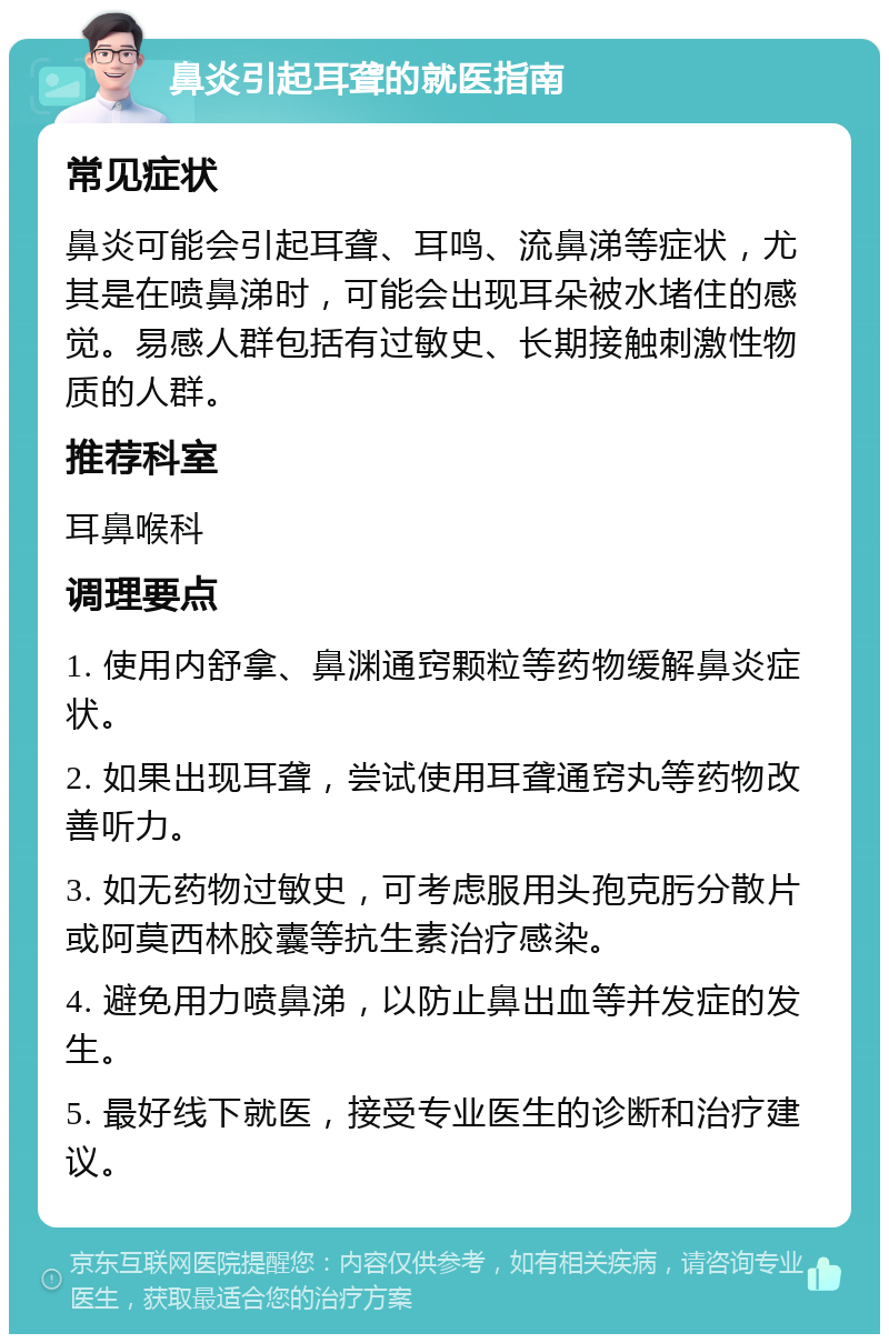 鼻炎引起耳聋的就医指南 常见症状 鼻炎可能会引起耳聋、耳鸣、流鼻涕等症状，尤其是在喷鼻涕时，可能会出现耳朵被水堵住的感觉。易感人群包括有过敏史、长期接触刺激性物质的人群。 推荐科室 耳鼻喉科 调理要点 1. 使用内舒拿、鼻渊通窍颗粒等药物缓解鼻炎症状。 2. 如果出现耳聋，尝试使用耳聋通窍丸等药物改善听力。 3. 如无药物过敏史，可考虑服用头孢克肟分散片或阿莫西林胶囊等抗生素治疗感染。 4. 避免用力喷鼻涕，以防止鼻出血等并发症的发生。 5. 最好线下就医，接受专业医生的诊断和治疗建议。