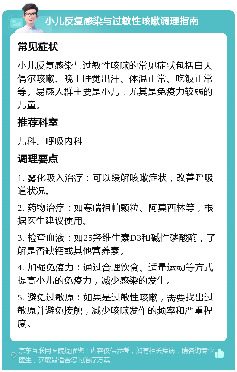 小儿反复感染与过敏性咳嗽调理指南 常见症状 小儿反复感染与过敏性咳嗽的常见症状包括白天偶尔咳嗽、晚上睡觉出汗、体温正常、吃饭正常等。易感人群主要是小儿，尤其是免疫力较弱的儿童。 推荐科室 儿科、呼吸内科 调理要点 1. 雾化吸入治疗：可以缓解咳嗽症状，改善呼吸道状况。 2. 药物治疗：如寒喘祖帕颗粒、阿莫西林等，根据医生建议使用。 3. 检查血液：如25羟维生素D3和碱性磷酸酶，了解是否缺钙或其他营养素。 4. 加强免疫力：通过合理饮食、适量运动等方式提高小儿的免疫力，减少感染的发生。 5. 避免过敏原：如果是过敏性咳嗽，需要找出过敏原并避免接触，减少咳嗽发作的频率和严重程度。