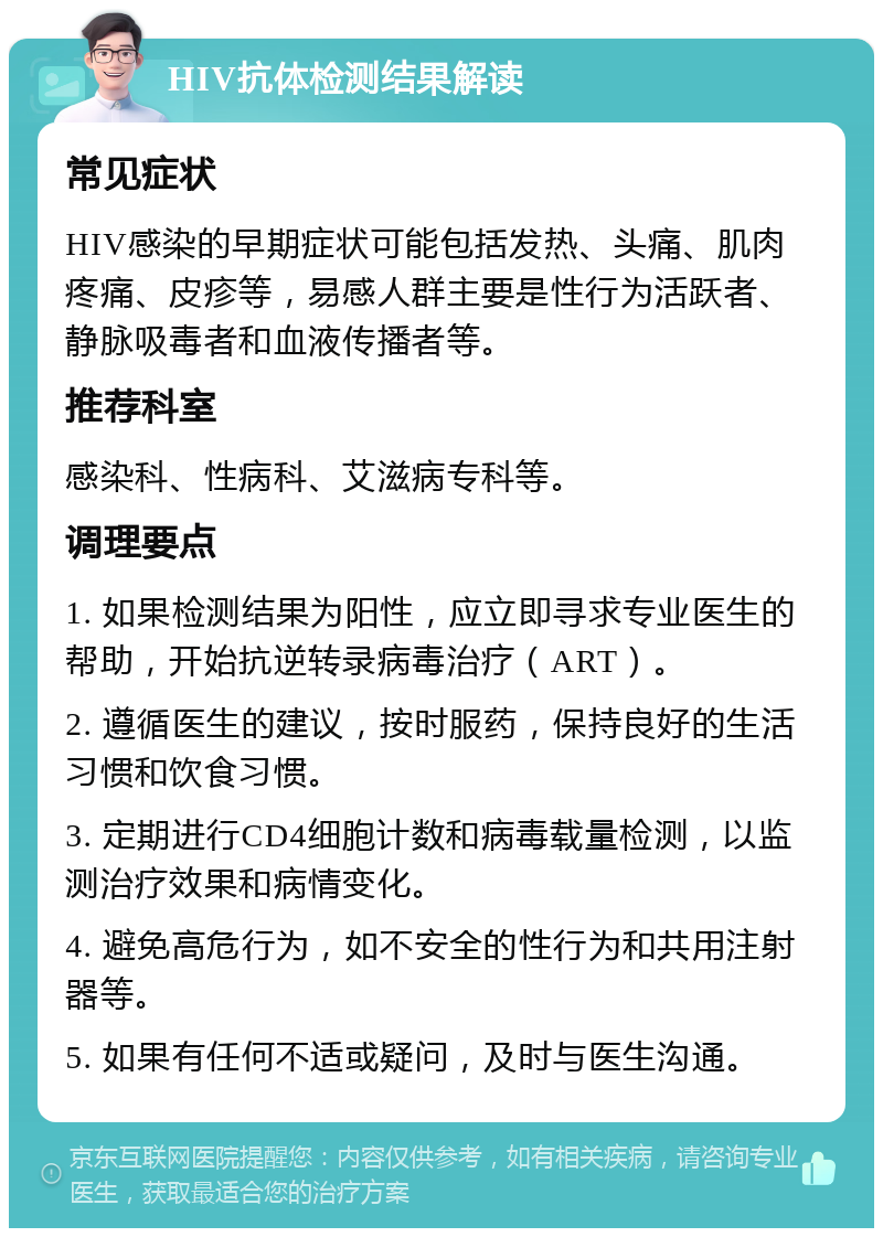 HIV抗体检测结果解读 常见症状 HIV感染的早期症状可能包括发热、头痛、肌肉疼痛、皮疹等，易感人群主要是性行为活跃者、静脉吸毒者和血液传播者等。 推荐科室 感染科、性病科、艾滋病专科等。 调理要点 1. 如果检测结果为阳性，应立即寻求专业医生的帮助，开始抗逆转录病毒治疗（ART）。 2. 遵循医生的建议，按时服药，保持良好的生活习惯和饮食习惯。 3. 定期进行CD4细胞计数和病毒载量检测，以监测治疗效果和病情变化。 4. 避免高危行为，如不安全的性行为和共用注射器等。 5. 如果有任何不适或疑问，及时与医生沟通。