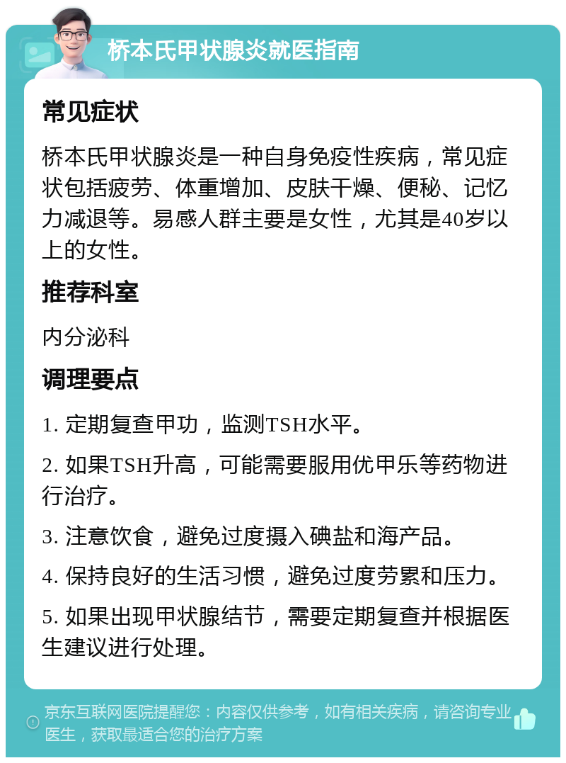 桥本氏甲状腺炎就医指南 常见症状 桥本氏甲状腺炎是一种自身免疫性疾病，常见症状包括疲劳、体重增加、皮肤干燥、便秘、记忆力减退等。易感人群主要是女性，尤其是40岁以上的女性。 推荐科室 内分泌科 调理要点 1. 定期复查甲功，监测TSH水平。 2. 如果TSH升高，可能需要服用优甲乐等药物进行治疗。 3. 注意饮食，避免过度摄入碘盐和海产品。 4. 保持良好的生活习惯，避免过度劳累和压力。 5. 如果出现甲状腺结节，需要定期复查并根据医生建议进行处理。