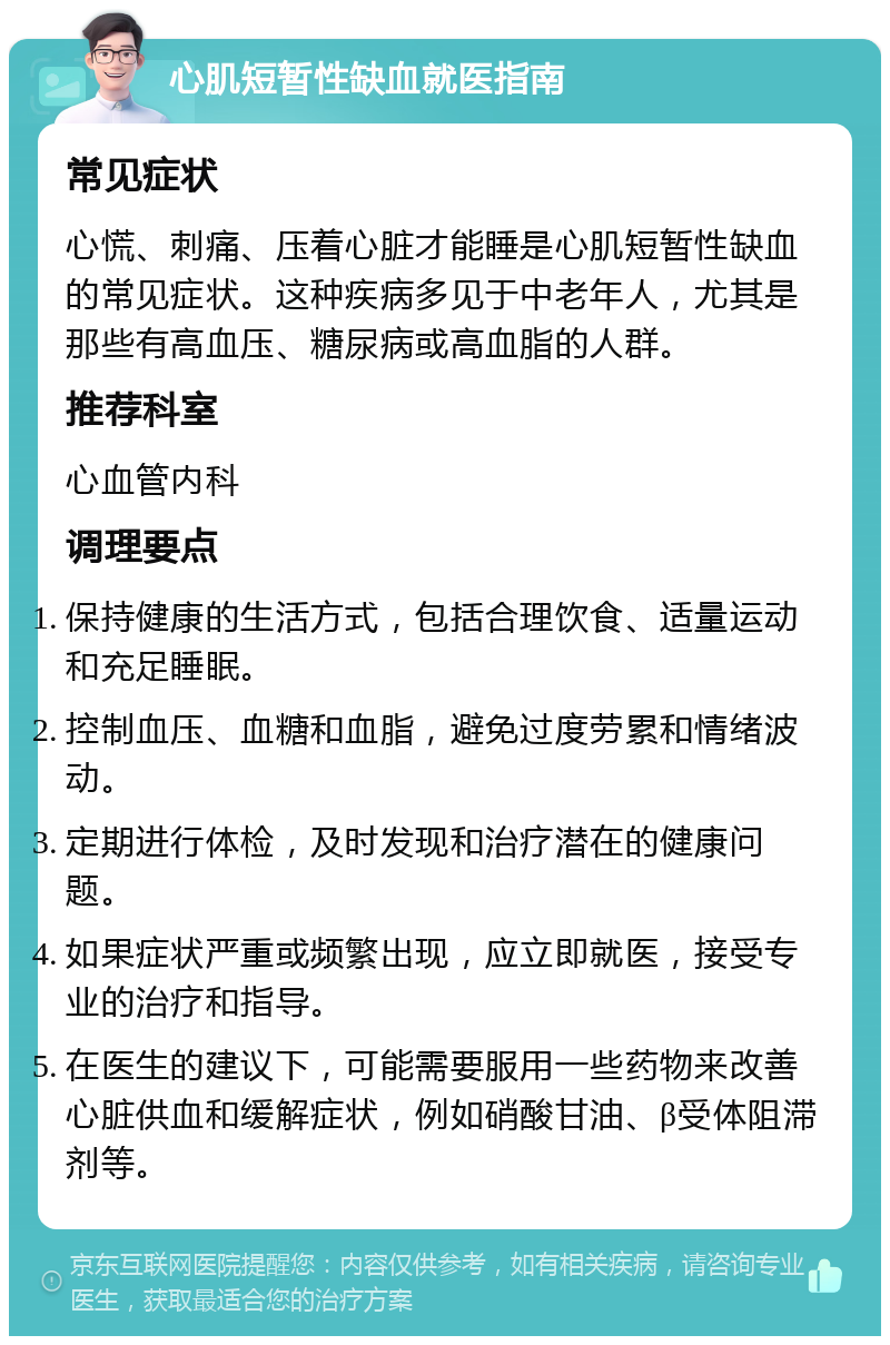 心肌短暂性缺血就医指南 常见症状 心慌、刺痛、压着心脏才能睡是心肌短暂性缺血的常见症状。这种疾病多见于中老年人，尤其是那些有高血压、糖尿病或高血脂的人群。 推荐科室 心血管内科 调理要点 保持健康的生活方式，包括合理饮食、适量运动和充足睡眠。 控制血压、血糖和血脂，避免过度劳累和情绪波动。 定期进行体检，及时发现和治疗潜在的健康问题。 如果症状严重或频繁出现，应立即就医，接受专业的治疗和指导。 在医生的建议下，可能需要服用一些药物来改善心脏供血和缓解症状，例如硝酸甘油、β受体阻滞剂等。