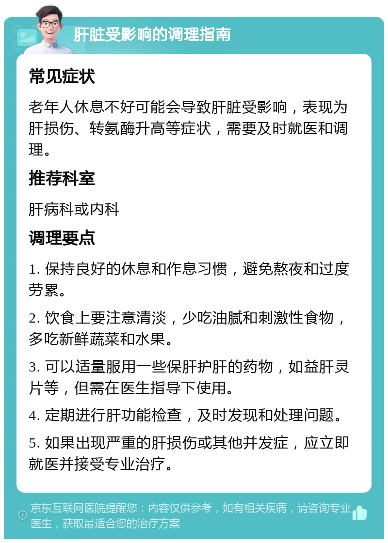 肝脏受影响的调理指南 常见症状 老年人休息不好可能会导致肝脏受影响，表现为肝损伤、转氨酶升高等症状，需要及时就医和调理。 推荐科室 肝病科或内科 调理要点 1. 保持良好的休息和作息习惯，避免熬夜和过度劳累。 2. 饮食上要注意清淡，少吃油腻和刺激性食物，多吃新鲜蔬菜和水果。 3. 可以适量服用一些保肝护肝的药物，如益肝灵片等，但需在医生指导下使用。 4. 定期进行肝功能检查，及时发现和处理问题。 5. 如果出现严重的肝损伤或其他并发症，应立即就医并接受专业治疗。