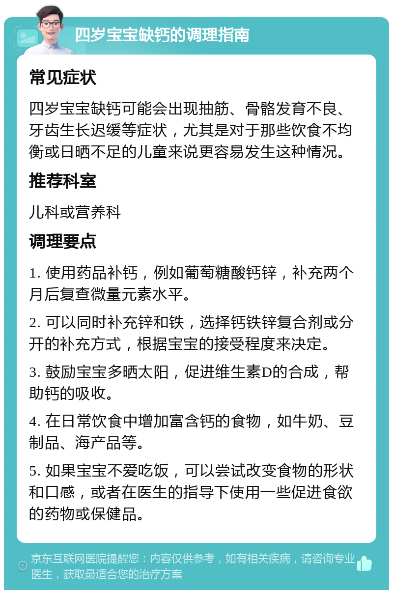 四岁宝宝缺钙的调理指南 常见症状 四岁宝宝缺钙可能会出现抽筋、骨骼发育不良、牙齿生长迟缓等症状，尤其是对于那些饮食不均衡或日晒不足的儿童来说更容易发生这种情况。 推荐科室 儿科或营养科 调理要点 1. 使用药品补钙，例如葡萄糖酸钙锌，补充两个月后复查微量元素水平。 2. 可以同时补充锌和铁，选择钙铁锌复合剂或分开的补充方式，根据宝宝的接受程度来决定。 3. 鼓励宝宝多晒太阳，促进维生素D的合成，帮助钙的吸收。 4. 在日常饮食中增加富含钙的食物，如牛奶、豆制品、海产品等。 5. 如果宝宝不爱吃饭，可以尝试改变食物的形状和口感，或者在医生的指导下使用一些促进食欲的药物或保健品。