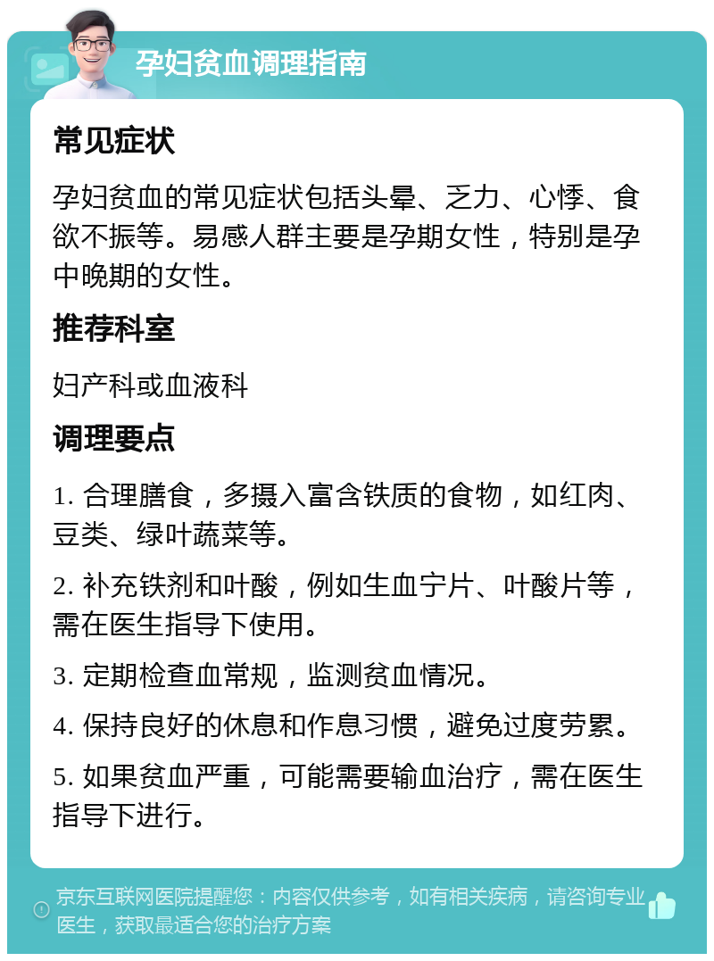 孕妇贫血调理指南 常见症状 孕妇贫血的常见症状包括头晕、乏力、心悸、食欲不振等。易感人群主要是孕期女性，特别是孕中晚期的女性。 推荐科室 妇产科或血液科 调理要点 1. 合理膳食，多摄入富含铁质的食物，如红肉、豆类、绿叶蔬菜等。 2. 补充铁剂和叶酸，例如生血宁片、叶酸片等，需在医生指导下使用。 3. 定期检查血常规，监测贫血情况。 4. 保持良好的休息和作息习惯，避免过度劳累。 5. 如果贫血严重，可能需要输血治疗，需在医生指导下进行。