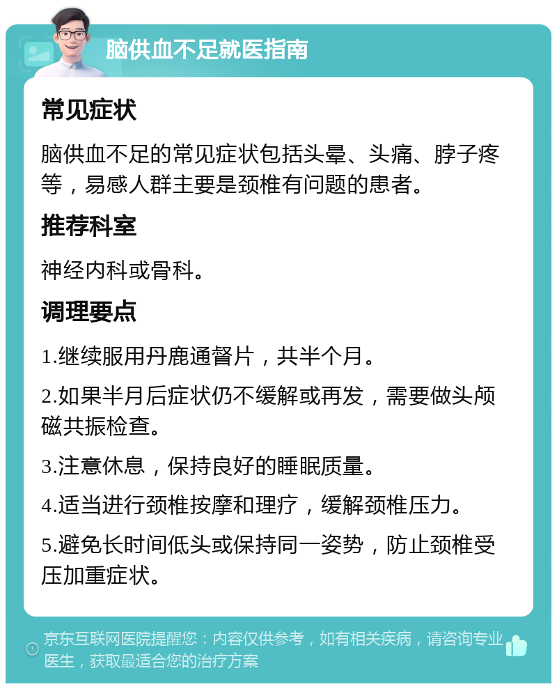 脑供血不足就医指南 常见症状 脑供血不足的常见症状包括头晕、头痛、脖子疼等，易感人群主要是颈椎有问题的患者。 推荐科室 神经内科或骨科。 调理要点 1.继续服用丹鹿通督片，共半个月。 2.如果半月后症状仍不缓解或再发，需要做头颅磁共振检查。 3.注意休息，保持良好的睡眠质量。 4.适当进行颈椎按摩和理疗，缓解颈椎压力。 5.避免长时间低头或保持同一姿势，防止颈椎受压加重症状。