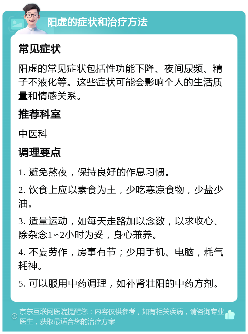 阳虚的症状和治疗方法 常见症状 阳虚的常见症状包括性功能下降、夜间尿频、精子不液化等。这些症状可能会影响个人的生活质量和情感关系。 推荐科室 中医科 调理要点 1. 避免熬夜，保持良好的作息习惯。 2. 饮食上应以素食为主，少吃寒凉食物，少盐少油。 3. 适量运动，如每天走路加以念数，以求收心、除杂念1∽2小时为妥，身心兼养。 4. 不妄劳作，房事有节；少用手机、电脑，耗气耗神。 5. 可以服用中药调理，如补肾壮阳的中药方剂。