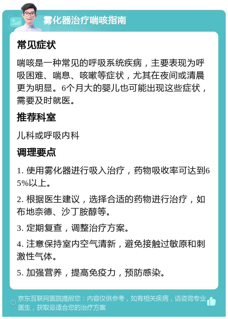 雾化器治疗喘咳指南 常见症状 喘咳是一种常见的呼吸系统疾病，主要表现为呼吸困难、喘息、咳嗽等症状，尤其在夜间或清晨更为明显。6个月大的婴儿也可能出现这些症状，需要及时就医。 推荐科室 儿科或呼吸内科 调理要点 1. 使用雾化器进行吸入治疗，药物吸收率可达到65%以上。 2. 根据医生建议，选择合适的药物进行治疗，如布地奈德、沙丁胺醇等。 3. 定期复查，调整治疗方案。 4. 注意保持室内空气清新，避免接触过敏原和刺激性气体。 5. 加强营养，提高免疫力，预防感染。