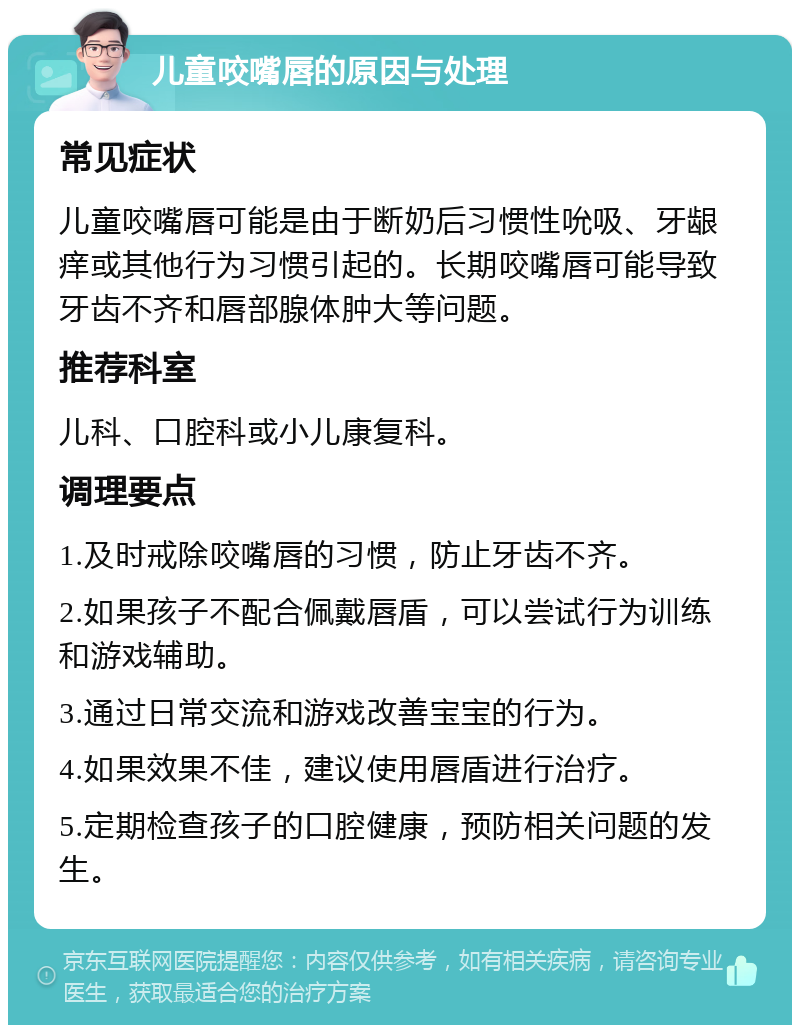 儿童咬嘴唇的原因与处理 常见症状 儿童咬嘴唇可能是由于断奶后习惯性吮吸、牙龈痒或其他行为习惯引起的。长期咬嘴唇可能导致牙齿不齐和唇部腺体肿大等问题。 推荐科室 儿科、口腔科或小儿康复科。 调理要点 1.及时戒除咬嘴唇的习惯，防止牙齿不齐。 2.如果孩子不配合佩戴唇盾，可以尝试行为训练和游戏辅助。 3.通过日常交流和游戏改善宝宝的行为。 4.如果效果不佳，建议使用唇盾进行治疗。 5.定期检查孩子的口腔健康，预防相关问题的发生。