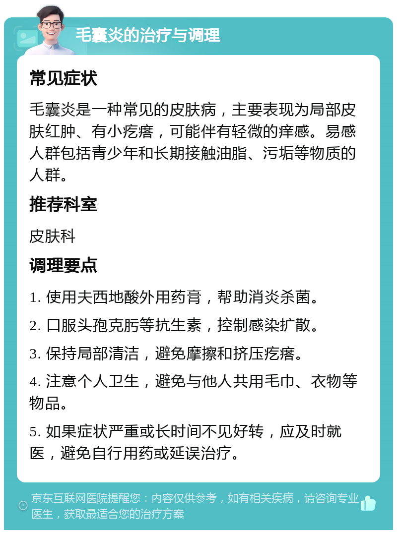 毛囊炎的治疗与调理 常见症状 毛囊炎是一种常见的皮肤病，主要表现为局部皮肤红肿、有小疙瘩，可能伴有轻微的痒感。易感人群包括青少年和长期接触油脂、污垢等物质的人群。 推荐科室 皮肤科 调理要点 1. 使用夫西地酸外用药膏，帮助消炎杀菌。 2. 口服头孢克肟等抗生素，控制感染扩散。 3. 保持局部清洁，避免摩擦和挤压疙瘩。 4. 注意个人卫生，避免与他人共用毛巾、衣物等物品。 5. 如果症状严重或长时间不见好转，应及时就医，避免自行用药或延误治疗。