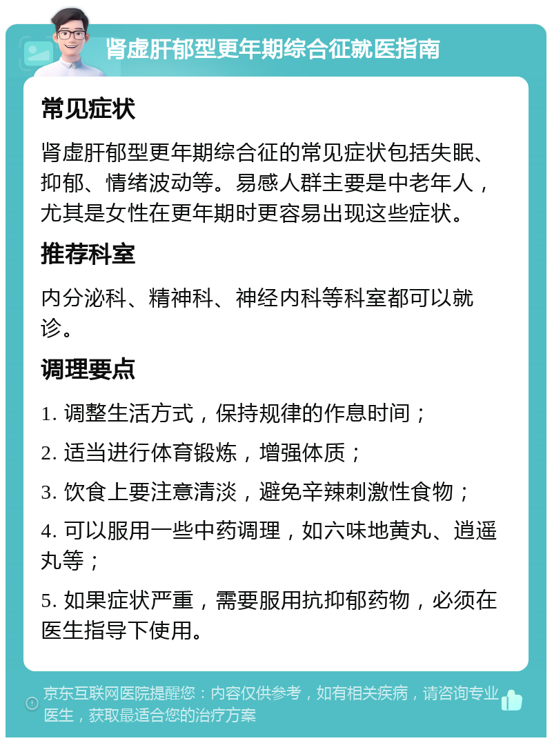 肾虚肝郁型更年期综合征就医指南 常见症状 肾虚肝郁型更年期综合征的常见症状包括失眠、抑郁、情绪波动等。易感人群主要是中老年人，尤其是女性在更年期时更容易出现这些症状。 推荐科室 内分泌科、精神科、神经内科等科室都可以就诊。 调理要点 1. 调整生活方式，保持规律的作息时间； 2. 适当进行体育锻炼，增强体质； 3. 饮食上要注意清淡，避免辛辣刺激性食物； 4. 可以服用一些中药调理，如六味地黄丸、逍遥丸等； 5. 如果症状严重，需要服用抗抑郁药物，必须在医生指导下使用。