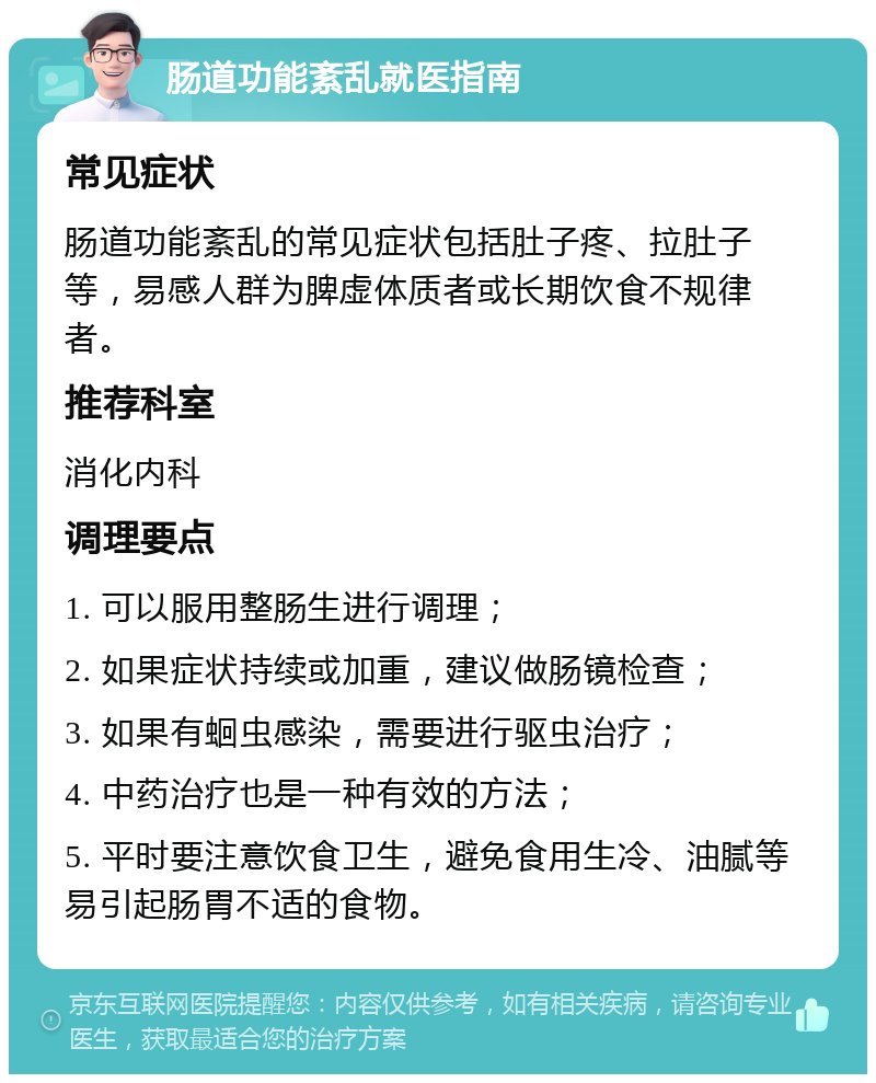 肠道功能紊乱就医指南 常见症状 肠道功能紊乱的常见症状包括肚子疼、拉肚子等，易感人群为脾虚体质者或长期饮食不规律者。 推荐科室 消化内科 调理要点 1. 可以服用整肠生进行调理； 2. 如果症状持续或加重，建议做肠镜检查； 3. 如果有蛔虫感染，需要进行驱虫治疗； 4. 中药治疗也是一种有效的方法； 5. 平时要注意饮食卫生，避免食用生冷、油腻等易引起肠胃不适的食物。