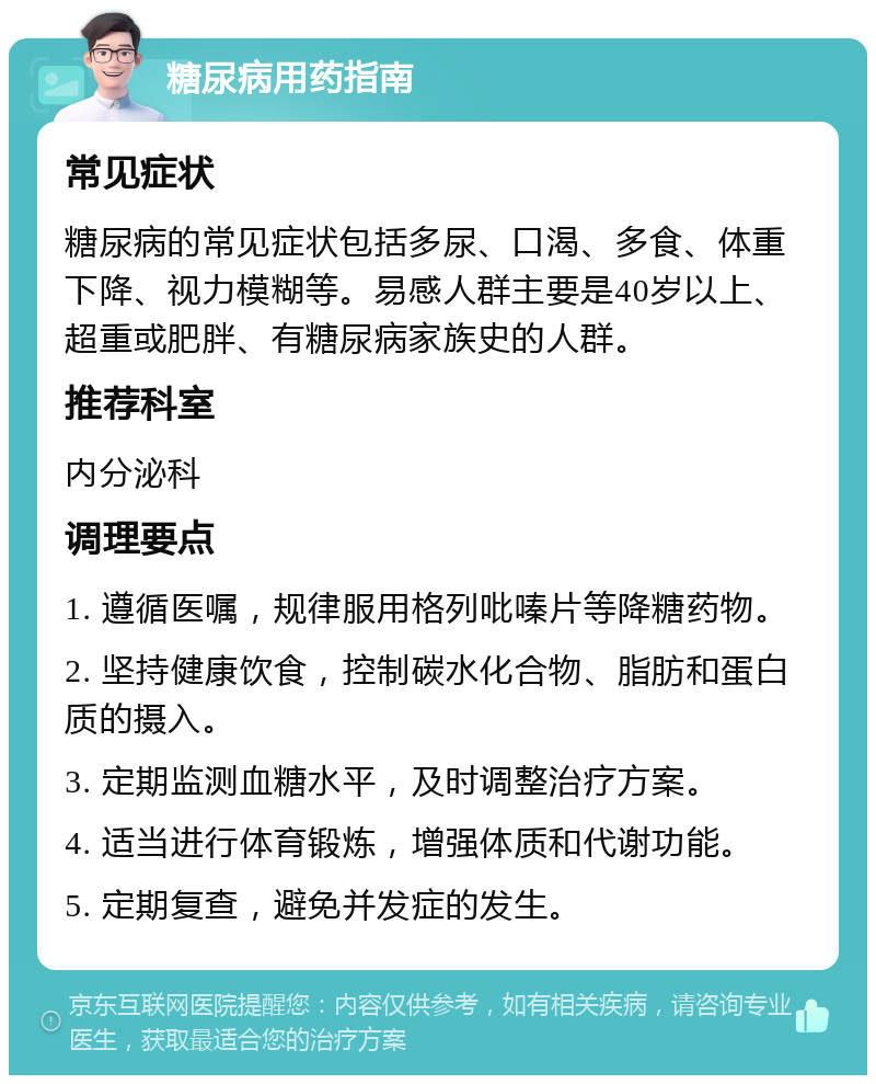 糖尿病用药指南 常见症状 糖尿病的常见症状包括多尿、口渴、多食、体重下降、视力模糊等。易感人群主要是40岁以上、超重或肥胖、有糖尿病家族史的人群。 推荐科室 内分泌科 调理要点 1. 遵循医嘱，规律服用格列吡嗪片等降糖药物。 2. 坚持健康饮食，控制碳水化合物、脂肪和蛋白质的摄入。 3. 定期监测血糖水平，及时调整治疗方案。 4. 适当进行体育锻炼，增强体质和代谢功能。 5. 定期复查，避免并发症的发生。