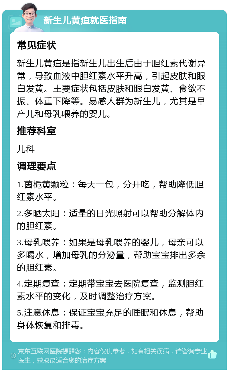 新生儿黄疸就医指南 常见症状 新生儿黄疸是指新生儿出生后由于胆红素代谢异常，导致血液中胆红素水平升高，引起皮肤和眼白发黄。主要症状包括皮肤和眼白发黄、食欲不振、体重下降等。易感人群为新生儿，尤其是早产儿和母乳喂养的婴儿。 推荐科室 儿科 调理要点 1.茵栀黄颗粒：每天一包，分开吃，帮助降低胆红素水平。 2.多晒太阳：适量的日光照射可以帮助分解体内的胆红素。 3.母乳喂养：如果是母乳喂养的婴儿，母亲可以多喝水，增加母乳的分泌量，帮助宝宝排出多余的胆红素。 4.定期复查：定期带宝宝去医院复查，监测胆红素水平的变化，及时调整治疗方案。 5.注意休息：保证宝宝充足的睡眠和休息，帮助身体恢复和排毒。