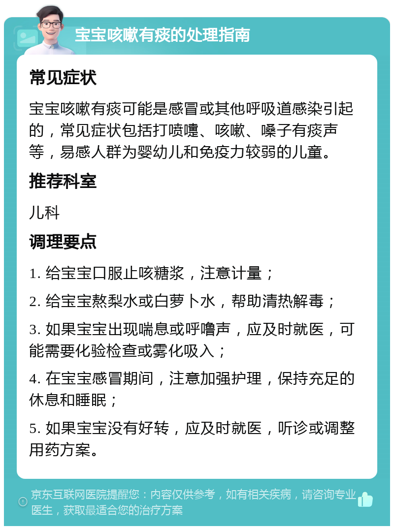 宝宝咳嗽有痰的处理指南 常见症状 宝宝咳嗽有痰可能是感冒或其他呼吸道感染引起的，常见症状包括打喷嚏、咳嗽、嗓子有痰声等，易感人群为婴幼儿和免疫力较弱的儿童。 推荐科室 儿科 调理要点 1. 给宝宝口服止咳糖浆，注意计量； 2. 给宝宝熬梨水或白萝卜水，帮助清热解毒； 3. 如果宝宝出现喘息或呼噜声，应及时就医，可能需要化验检查或雾化吸入； 4. 在宝宝感冒期间，注意加强护理，保持充足的休息和睡眠； 5. 如果宝宝没有好转，应及时就医，听诊或调整用药方案。