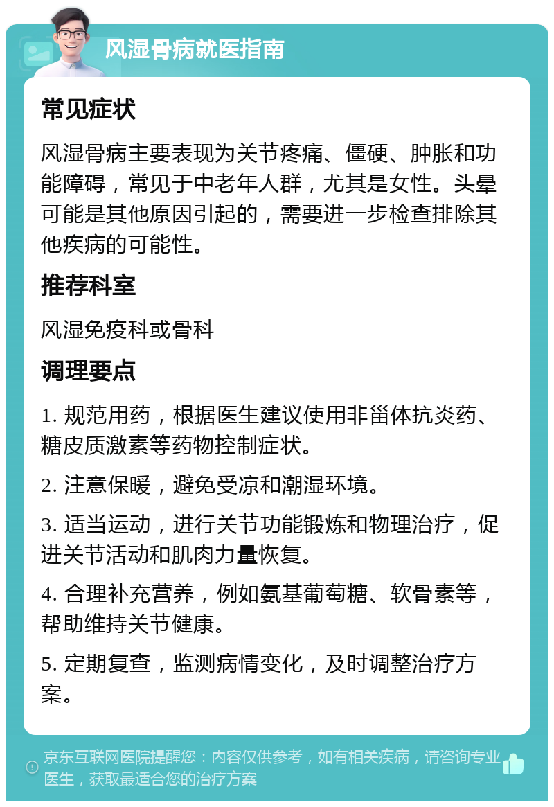 风湿骨病就医指南 常见症状 风湿骨病主要表现为关节疼痛、僵硬、肿胀和功能障碍，常见于中老年人群，尤其是女性。头晕可能是其他原因引起的，需要进一步检查排除其他疾病的可能性。 推荐科室 风湿免疫科或骨科 调理要点 1. 规范用药，根据医生建议使用非甾体抗炎药、糖皮质激素等药物控制症状。 2. 注意保暖，避免受凉和潮湿环境。 3. 适当运动，进行关节功能锻炼和物理治疗，促进关节活动和肌肉力量恢复。 4. 合理补充营养，例如氨基葡萄糖、软骨素等，帮助维持关节健康。 5. 定期复查，监测病情变化，及时调整治疗方案。