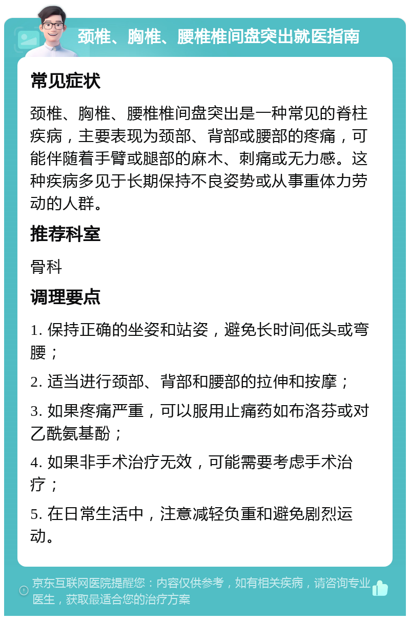 颈椎、胸椎、腰椎椎间盘突出就医指南 常见症状 颈椎、胸椎、腰椎椎间盘突出是一种常见的脊柱疾病，主要表现为颈部、背部或腰部的疼痛，可能伴随着手臂或腿部的麻木、刺痛或无力感。这种疾病多见于长期保持不良姿势或从事重体力劳动的人群。 推荐科室 骨科 调理要点 1. 保持正确的坐姿和站姿，避免长时间低头或弯腰； 2. 适当进行颈部、背部和腰部的拉伸和按摩； 3. 如果疼痛严重，可以服用止痛药如布洛芬或对乙酰氨基酚； 4. 如果非手术治疗无效，可能需要考虑手术治疗； 5. 在日常生活中，注意减轻负重和避免剧烈运动。