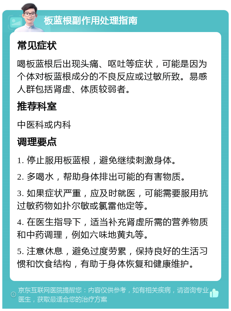 板蓝根副作用处理指南 常见症状 喝板蓝根后出现头痛、呕吐等症状，可能是因为个体对板蓝根成分的不良反应或过敏所致。易感人群包括肾虚、体质较弱者。 推荐科室 中医科或内科 调理要点 1. 停止服用板蓝根，避免继续刺激身体。 2. 多喝水，帮助身体排出可能的有害物质。 3. 如果症状严重，应及时就医，可能需要服用抗过敏药物如扑尔敏或氯雷他定等。 4. 在医生指导下，适当补充肾虚所需的营养物质和中药调理，例如六味地黄丸等。 5. 注意休息，避免过度劳累，保持良好的生活习惯和饮食结构，有助于身体恢复和健康维护。