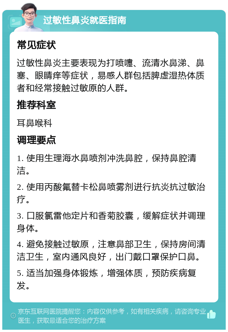 过敏性鼻炎就医指南 常见症状 过敏性鼻炎主要表现为打喷嚏、流清水鼻涕、鼻塞、眼睛痒等症状，易感人群包括脾虚湿热体质者和经常接触过敏原的人群。 推荐科室 耳鼻喉科 调理要点 1. 使用生理海水鼻喷剂冲洗鼻腔，保持鼻腔清洁。 2. 使用丙酸氟替卡松鼻喷雾剂进行抗炎抗过敏治疗。 3. 口服氯雷他定片和香菊胶囊，缓解症状并调理身体。 4. 避免接触过敏原，注意鼻部卫生，保持房间清洁卫生，室内通风良好，出门戴口罩保护口鼻。 5. 适当加强身体锻炼，增强体质，预防疾病复发。