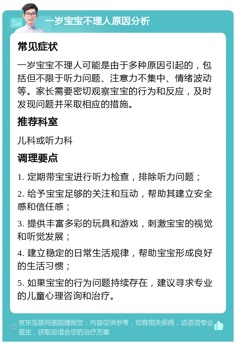 一岁宝宝不理人原因分析 常见症状 一岁宝宝不理人可能是由于多种原因引起的，包括但不限于听力问题、注意力不集中、情绪波动等。家长需要密切观察宝宝的行为和反应，及时发现问题并采取相应的措施。 推荐科室 儿科或听力科 调理要点 1. 定期带宝宝进行听力检查，排除听力问题； 2. 给予宝宝足够的关注和互动，帮助其建立安全感和信任感； 3. 提供丰富多彩的玩具和游戏，刺激宝宝的视觉和听觉发展； 4. 建立稳定的日常生活规律，帮助宝宝形成良好的生活习惯； 5. 如果宝宝的行为问题持续存在，建议寻求专业的儿童心理咨询和治疗。