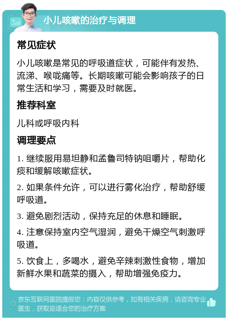 小儿咳嗽的治疗与调理 常见症状 小儿咳嗽是常见的呼吸道症状，可能伴有发热、流涕、喉咙痛等。长期咳嗽可能会影响孩子的日常生活和学习，需要及时就医。 推荐科室 儿科或呼吸内科 调理要点 1. 继续服用易坦静和孟鲁司特钠咀嚼片，帮助化痰和缓解咳嗽症状。 2. 如果条件允许，可以进行雾化治疗，帮助舒缓呼吸道。 3. 避免剧烈活动，保持充足的休息和睡眠。 4. 注意保持室内空气湿润，避免干燥空气刺激呼吸道。 5. 饮食上，多喝水，避免辛辣刺激性食物，增加新鲜水果和蔬菜的摄入，帮助增强免疫力。