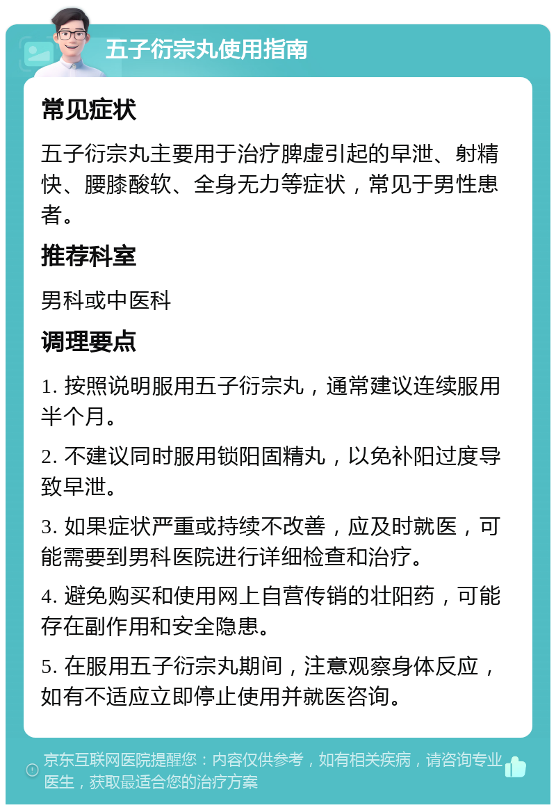 五子衍宗丸使用指南 常见症状 五子衍宗丸主要用于治疗脾虚引起的早泄、射精快、腰膝酸软、全身无力等症状，常见于男性患者。 推荐科室 男科或中医科 调理要点 1. 按照说明服用五子衍宗丸，通常建议连续服用半个月。 2. 不建议同时服用锁阳固精丸，以免补阳过度导致早泄。 3. 如果症状严重或持续不改善，应及时就医，可能需要到男科医院进行详细检查和治疗。 4. 避免购买和使用网上自营传销的壮阳药，可能存在副作用和安全隐患。 5. 在服用五子衍宗丸期间，注意观察身体反应，如有不适应立即停止使用并就医咨询。